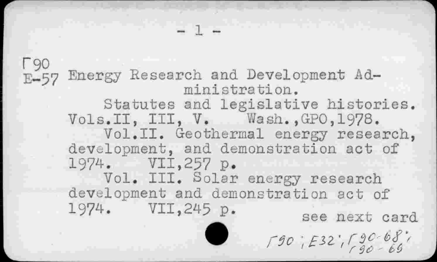 ﻿1
F90
E-57
Energy Research and Development Administration.
Statutes and Legislative histories. Vols.II, III, V. Wash.,GPO,197S.
Vol.II. Geothermal energy research, development, and demonstration act of 1974. VII,257 P.
Vol. III. Solar energy research development and demonstration act of
1974.
VII,245 p.
see next card
